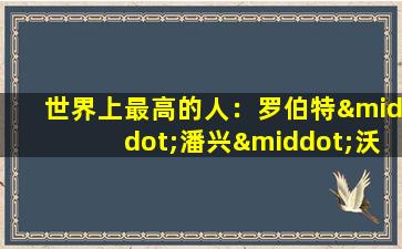 世界上最高的人：罗伯特·潘兴·沃德劳(世界上最高的人前三名)