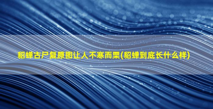 貂蝉古尸复原图让人不寒而栗(貂蝉到底长什么样)