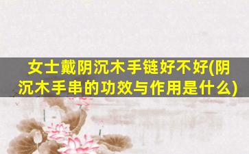 女士戴阴沉木手链好不好(阴沉木手串的功效与作用是什么)