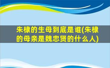 朱棣的生母到底是谁(朱棣的母亲是魏忠贤的什么人)