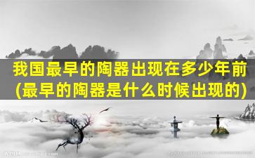 我国最早的陶器出现在多少年前(最早的陶器是什么时候出现的)