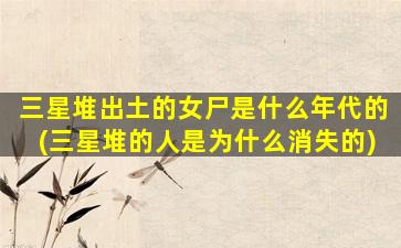 三星堆出土的女尸是什么年代的(三星堆的人是为什么消失的)