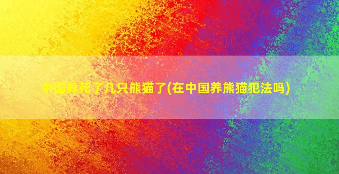 中国养死了几只熊猫了(在中国养熊猫犯法吗)