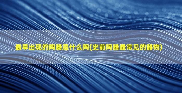 最早出现的陶器是什么陶(史前陶器最常见的器物)