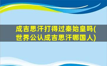 成吉思汗打得过秦始皇吗(世界公认成吉思汗哪国人)