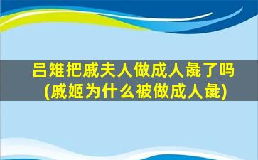 吕雉把戚夫人做成人彘了吗(戚姬为什么被做成人彘)