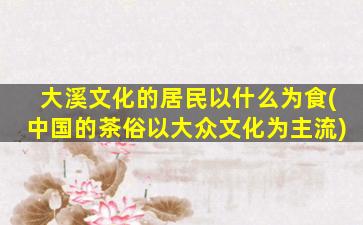 大溪文化的居民以什么为食(中国的茶俗以大众文化为主流)