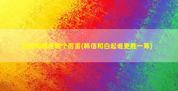 白起和韩信哪个厉害(韩信和白起谁更胜一筹)