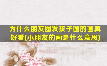 为什么朋友圈发孩子画的画真好看(小朋友的画是什么意思)