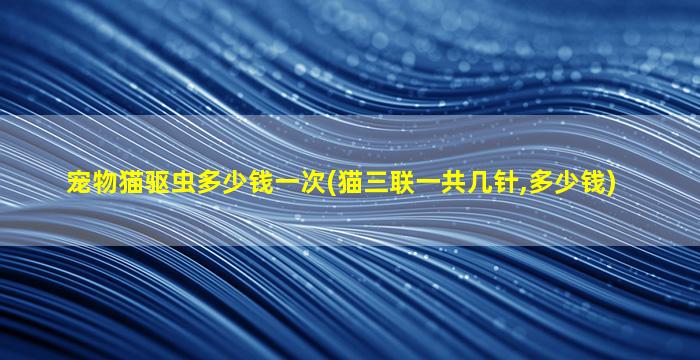 宠物猫驱虫多少钱一次(猫三联一共几针,多少钱)