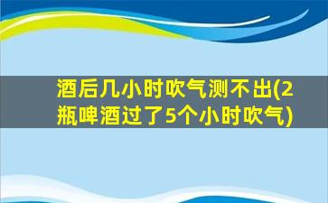 酒后几小时吹气测不出(2瓶啤酒过了5个小时吹气)