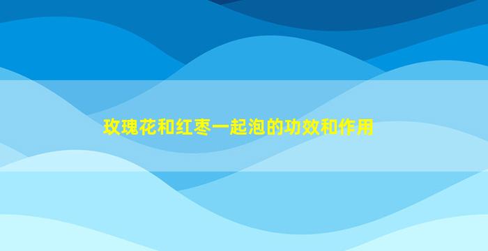 玫瑰花和红枣一起泡的功效和作用