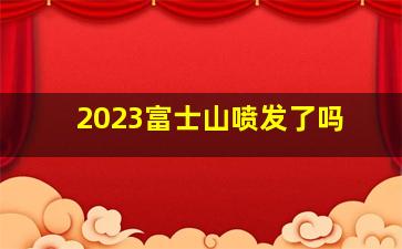 2023富士山喷发了吗