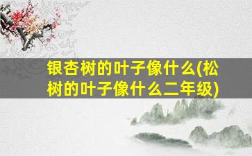 银杏树的叶子像什么(松树的叶子像什么二年级)