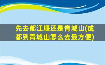 先去都江堰还是青城山(成都到青城山怎么去最方便)