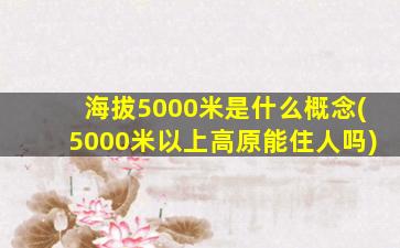 海拔5000米是什么概念(5000米以上高原能住人吗)