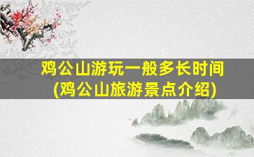 鸡公山游玩一般多长时间(鸡公山旅游景点介绍)