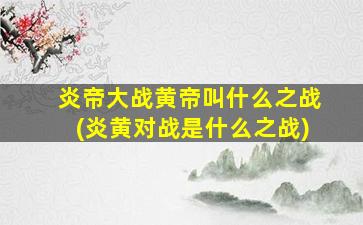炎帝大战黄帝叫什么之战(炎黄对战是什么之战)
