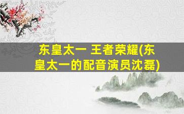 东皇太一 王者荣耀(东皇太一的配音演员沈磊)