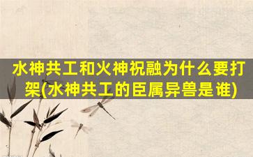 水神共工和火神祝融为什么要打架(水神共工的臣属异兽是谁)