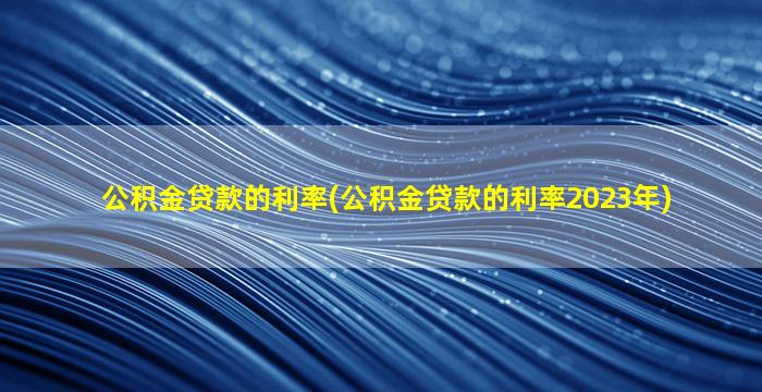 公积金贷款的利率(公积金贷款的利率2023年)