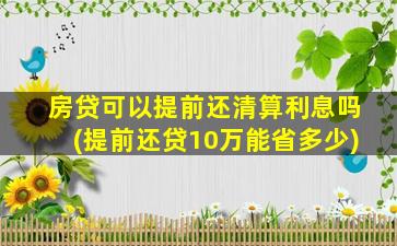 房贷可以提前还清算利息吗(提前还贷10万能省多少)