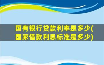 国有银行贷款利率是多少(国家借款利息标准是多少)