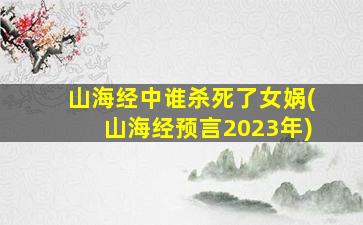 山海经中谁杀死了女娲(山海经预言2023年)