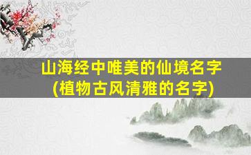 山海经中唯美的仙境名字(植物古风清雅的名字)