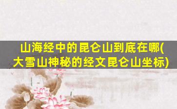 山海经中的昆仑山到底在哪(大雪山神秘的经文昆仑山坐标)