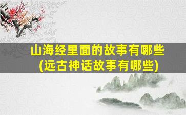 山海经里面的故事有哪些(远古神话故事有哪些)