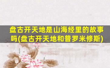 盘古开天地是山海经里的故事吗(盘古开天地和普罗米修斯)