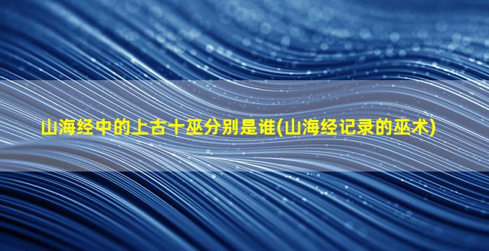 山海经中的上古十巫分别是谁(山海经记录的巫术)