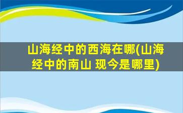 山海经中的西海在哪(山海经中的南山 现今是哪里)