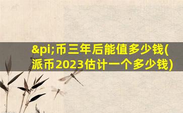 π币三年后能值多少钱(派币2023估计一个多少钱)