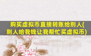 购买虚拟币直接转账给别人(别人给我钱让我帮忙买虚拟币)