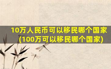 10万人民币可以移民哪个国家(100万可以移民哪个国家)
