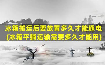 冰箱搬运后要放置多久才能通电(冰箱平躺运输需要多久才能用)