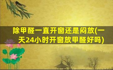 除甲醛一直开窗还是闷放(一天24小时开窗放甲醛好吗)