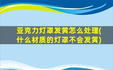 亚克力灯罩发黄怎么处理(什么材质的灯罩不会发黄)