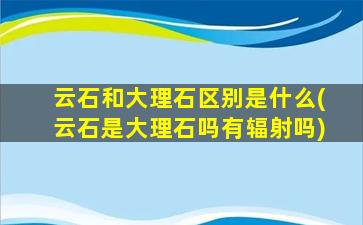 云石和大理石区别是什么(云石是大理石吗有辐射吗)