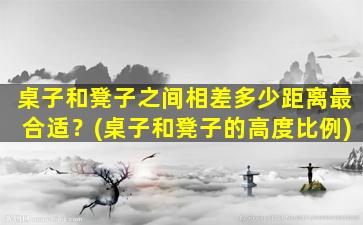 桌子和凳子之间相差多少距离最合适？(桌子和凳子的高度比例)