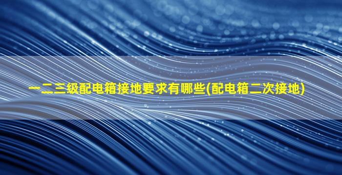 一二三级配电箱接地要求有哪些(配电箱二次接地)