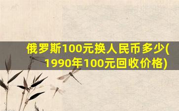 俄罗斯100元换人民币多少(1990年100元回收价格)