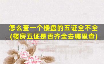 怎么查一个楼盘的五证全不全(楼房五证是否齐全去哪里查)