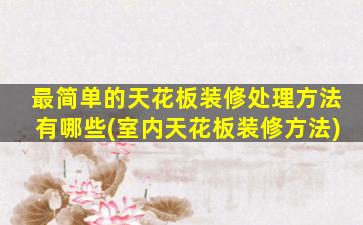 最简单的天花板装修处理方法有哪些(室内天花板装修方法)
