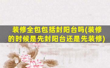 装修全包包括封阳台吗(装修的时候是先封阳台还是先装修)