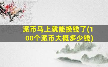 派币马上就能换钱了(100个派币大概多少钱)