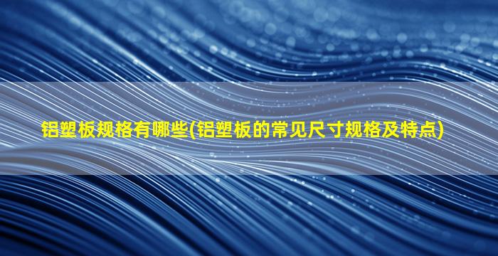 铝塑板规格有哪些(铝塑板的常见尺寸规格及特点)