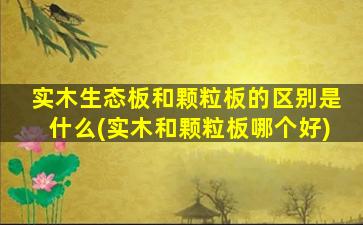 实木生态板和颗粒板的区别是什么(实木和颗粒板哪个好)